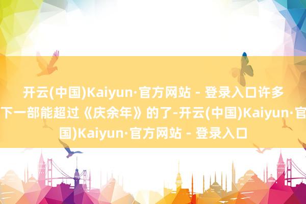 开云(中国)Kaiyun·官方网站 - 登录入口许多东谈主说再难出现下一部能超过《庆余年》的了-开云(中国)Kaiyun·官方网站 - 登录入口