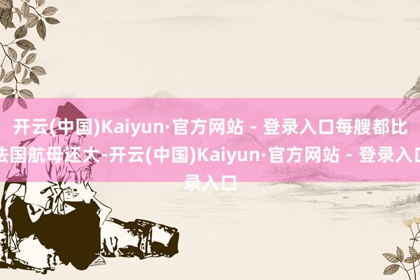 开云(中国)Kaiyun·官方网站 - 登录入口每艘都比法国航母还大-开云(中国)Kaiyun·官方网站 - 登录入口
