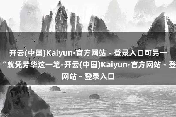 开云(中国)Kaiyun·官方网站 - 登录入口可另一边喊着“就凭芳华这一笔-开云(中国)Kaiyun·官方网站 - 登录入口