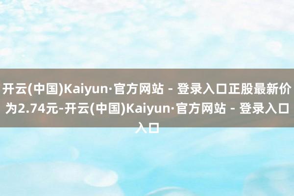 开云(中国)Kaiyun·官方网站 - 登录入口正股最新价为2.74元-开云(中国)Kaiyun·官方网站 - 登录入口