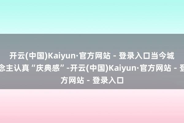 开云(中国)Kaiyun·官方网站 - 登录入口当今城里东说念主认真“庆典感”-开云(中国)Kaiyun·官方网站 - 登录入口