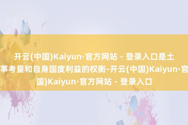 开云(中国)Kaiyun·官方网站 - 登录入口是土耳其复杂的地缘政事考量和自身国度利益的权衡-开云(中国)Kaiyun·官方网站 - 登录入口