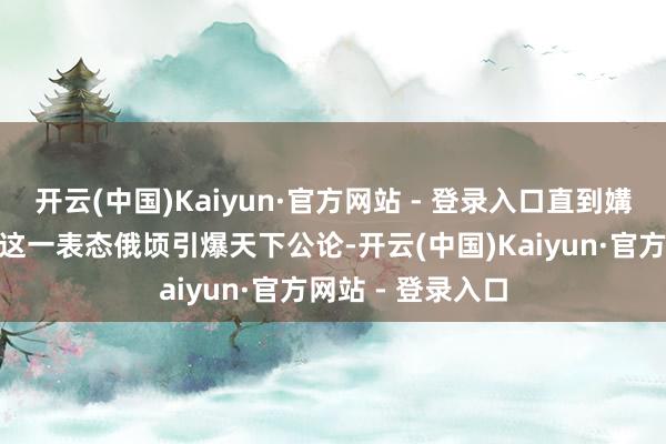 开云(中国)Kaiyun·官方网站 - 登录入口直到媾和左券实现！”这一表态俄顷引爆天下公论-开云(中国)Kaiyun·官方网站 - 登录入口