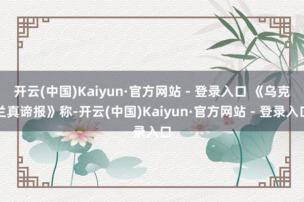 开云(中国)Kaiyun·官方网站 - 登录入口 《乌克兰真谛报》称-开云(中国)Kaiyun·官方网站 - 登录入口