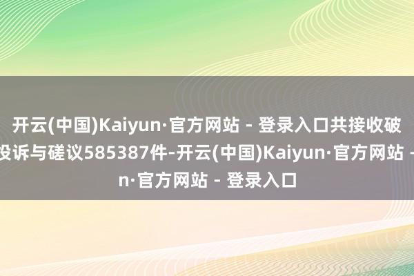 开云(中国)Kaiyun·官方网站 - 登录入口共接收破钞者在线投诉与磋议585387件-开云(中国)Kaiyun·官方网站 - 登录入口