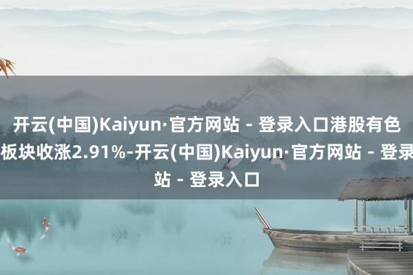 开云(中国)Kaiyun·官方网站 - 登录入口港股有色金属板块收涨2.91%-开云(中国)Kaiyun·官方网站 - 登录入口