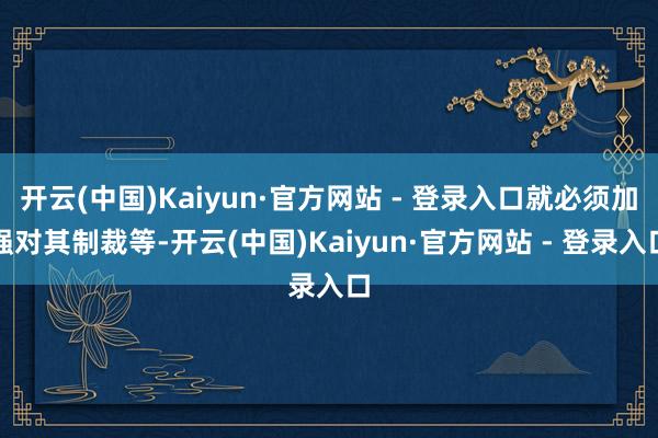 开云(中国)Kaiyun·官方网站 - 登录入口就必须加强对其制裁等-开云(中国)Kaiyun·官方网站 - 登录入口