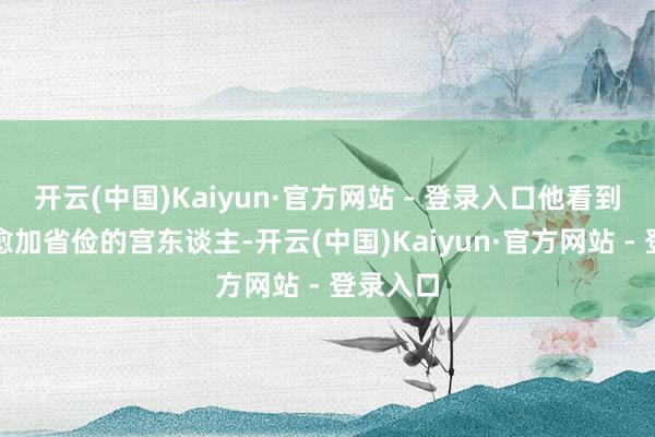 开云(中国)Kaiyun·官方网站 - 登录入口他看到有一个愈加省俭的宫东谈主-开云(中国)Kaiyun·官方网站 - 登录入口