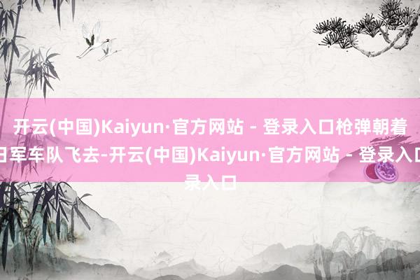 开云(中国)Kaiyun·官方网站 - 登录入口枪弹朝着日军车队飞去-开云(中国)Kaiyun·官方网站 - 登录入口