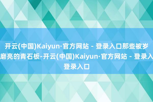 开云(中国)Kaiyun·官方网站 - 登录入口那些被岁月磨亮的青石板-开云(中国)Kaiyun·官方网站 - 登录入口