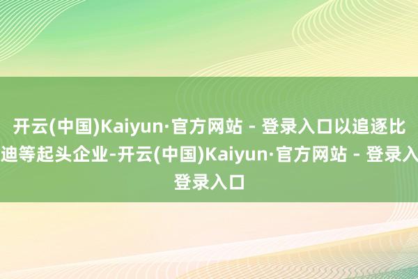 开云(中国)Kaiyun·官方网站 - 登录入口以追逐比亚迪等起头企业-开云(中国)Kaiyun·官方网站 - 登录入口