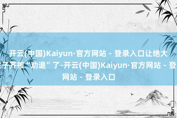 开云(中国)Kaiyun·官方网站 - 登录入口让绝大部分孩子齐被“劝退”了-开云(中国)Kaiyun·官方网站 - 登录入口