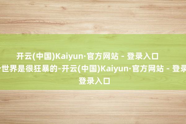 开云(中国)Kaiyun·官方网站 - 登录入口       这个世界是很狂暴的-开云(中国)Kaiyun·官方网站 - 登录入口