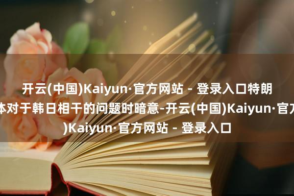 开云(中国)Kaiyun·官方网站 - 登录入口特朗普在会上回答媒体对于韩日相干的问题时暗意-开云(中国)Kaiyun·官方网站 - 登录入口