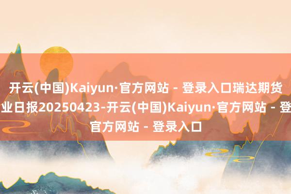 开云(中国)Kaiyun·官方网站 - 登录入口瑞达期货甲醇产业日报20250423-开云(中国)Kaiyun·官方网站 - 登录入口