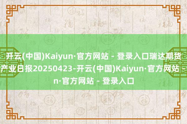开云(中国)Kaiyun·官方网站 - 登录入口瑞达期货自然橡胶产业日报20250423-开云(中国)Kaiyun·官方网站 - 登录入口