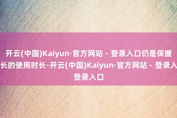开云(中国)Kaiyun·官方网站 - 登录入口仍是保握较长的使用时长-开云(中国)Kaiyun·官方网站 - 登录入口