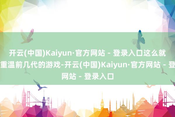 开云(中国)Kaiyun·官方网站 - 登录入口这么就不错再重温前几代的游戏-开云(中国)Kaiyun·官方网站 - 登录入口
