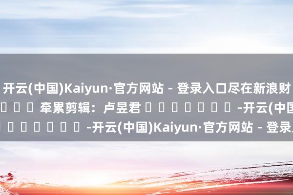 开云(中国)Kaiyun·官方网站 - 登录入口尽在新浪财经APP 牵累剪辑:卢昱君 -开云(中国)Kaiyun·官方网站 - 登录入口