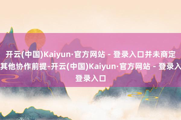 开云(中国)Kaiyun·官方网站 - 登录入口并未商定有其他协作前提-开云(中国)Kaiyun·官方网站 - 登录入口