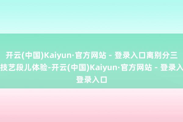开云(中国)Kaiyun·官方网站 - 登录入口离别分三个技艺段儿体验-开云(中国)Kaiyun·官方网站 - 登录入口