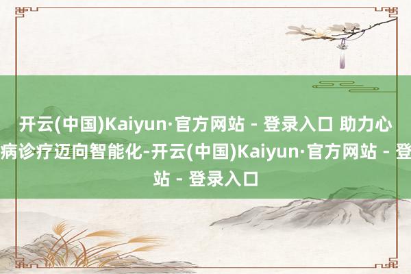 开云(中国)Kaiyun·官方网站 - 登录入口 助力心血管疾病诊疗迈向智能化-开云(中国)Kaiyun·官方网站 - 登录入口