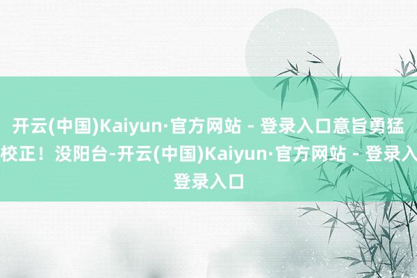 开云(中国)Kaiyun·官方网站 - 登录入口意旨勇猛的校正！没阳台-开云(中国)Kaiyun·官方网站 - 登录入口