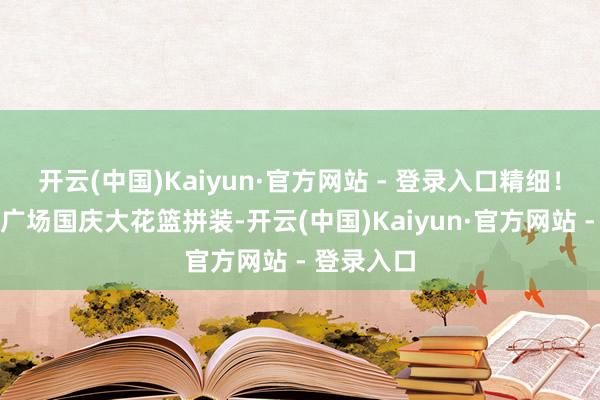 开云(中国)Kaiyun·官方网站 - 登录入口精细！近距离看广场国庆大花篮拼装-开云(中国)Kaiyun·官方网站 - 登录入口