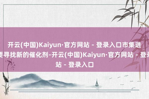 开云(中国)Kaiyun·官方网站 - 登录入口市集进攻需要寻找新的催化剂-开云(中国)Kaiyun·官方网站 - 登录入口