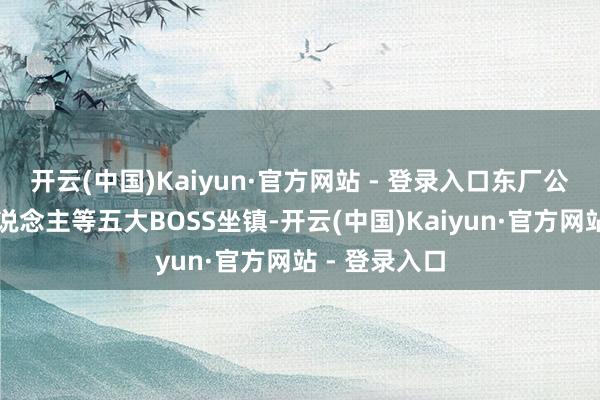 开云(中国)Kaiyun·官方网站 - 登录入口东厂公公、机关东说念主等五大BOSS坐镇-开云(中国)Kaiyun·官方网站 - 登录入口