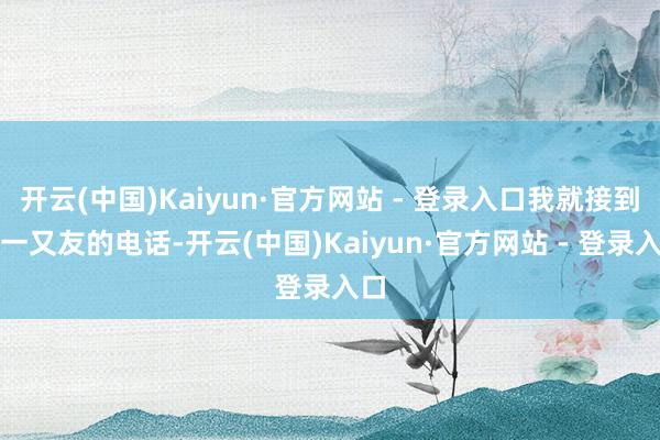 开云(中国)Kaiyun·官方网站 - 登录入口我就接到了一又友的电话-开云(中国)Kaiyun·官方网站 - 登录入口
