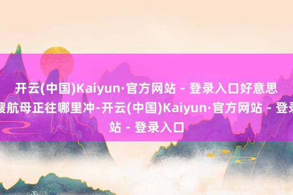 开云(中国)Kaiyun·官方网站 - 登录入口好意思国两艘航母正往哪里冲-开云(中国)Kaiyun·官方网站 - 登录入口