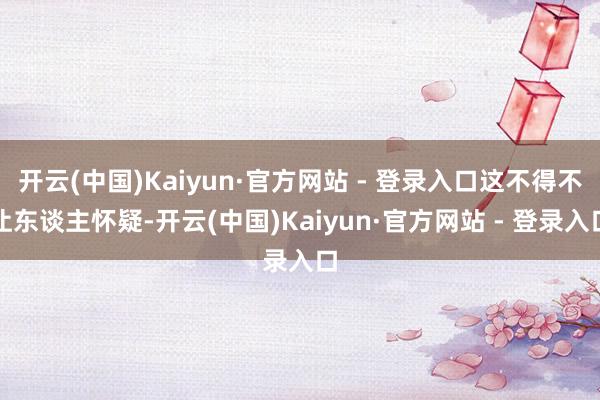 开云(中国)Kaiyun·官方网站 - 登录入口这不得不让东谈主怀疑-开云(中国)Kaiyun·官方网站 - 登录入口