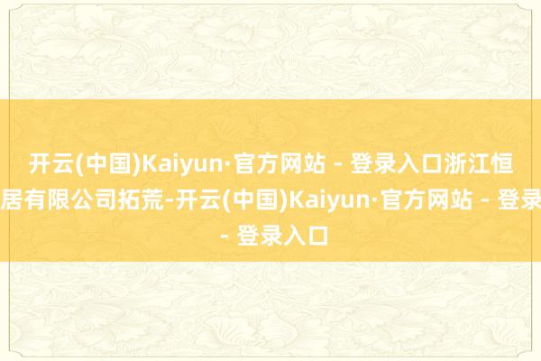 开云(中国)Kaiyun·官方网站 - 登录入口浙江恒峻家居有限公司拓荒-开云(中国)Kaiyun·官方网站 - 登录入口