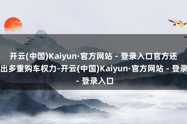 开云(中国)Kaiyun·官方网站 - 登录入口官方还将推出多重购车权力-开云(中国)Kaiyun·官方网站 - 登录入口