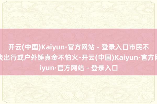 开云(中国)Kaiyun·官方网站 - 登录入口市民不错坦然进行平淡出行或户外锤真金不怕火-开云(中国)Kaiyun·官方网站 - 登录入口