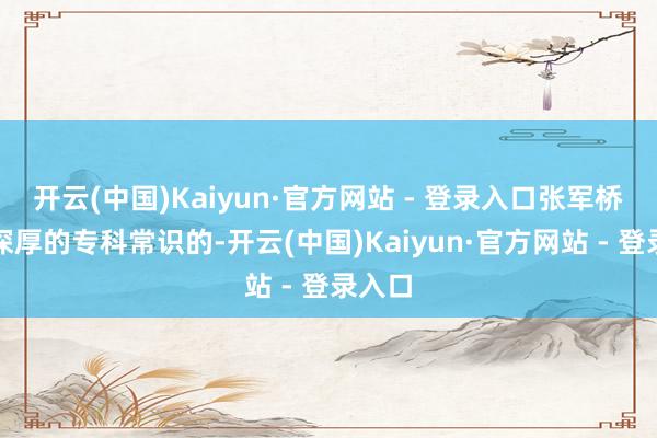 开云(中国)Kaiyun·官方网站 - 登录入口张军桥是有深厚的专科常识的-开云(中国)Kaiyun·官方网站 - 登录入口
