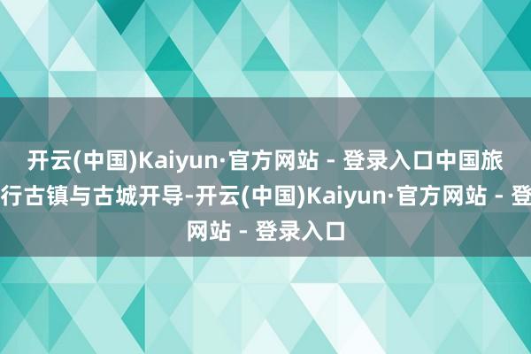 开云(中国)Kaiyun·官方网站 - 登录入口中国旅游圈盛行古镇与古城开导-开云(中国)Kaiyun·官方网站 - 登录入口