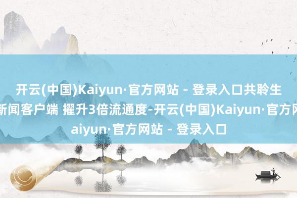开云(中国)Kaiyun·官方网站 - 登录入口共聆生态交响！翻开新闻客户端 擢升3倍流通度-开云(中国)Kaiyun·官方网站 - 登录入口