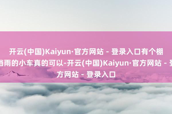 开云(中国)Kaiyun·官方网站 - 登录入口有个棚子遮风挡雨的小车真的可以-开云(中国)Kaiyun·官方网站 - 登录入口