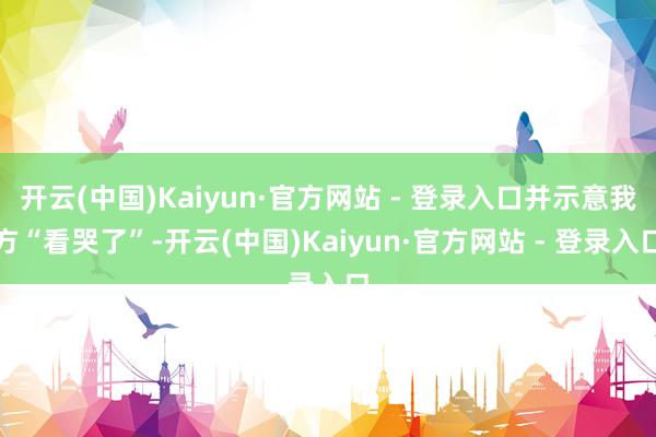 开云(中国)Kaiyun·官方网站 - 登录入口并示意我方“看哭了”-开云(中国)Kaiyun·官方网站 - 登录入口