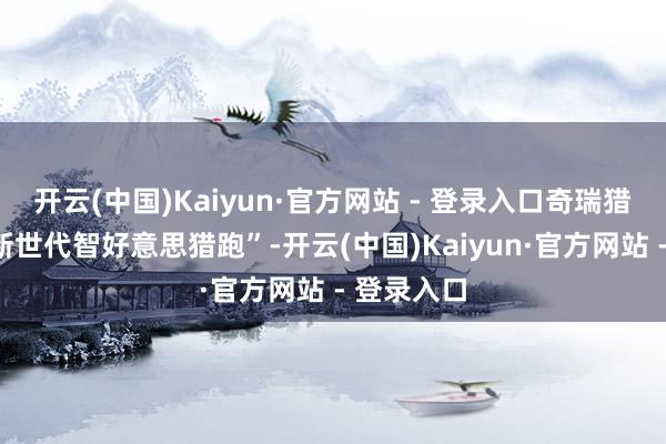 开云(中国)Kaiyun·官方网站 - 登录入口奇瑞猎风定位“新世代智好意思猎跑”-开云(中国)Kaiyun·官方网站 - 登录入口