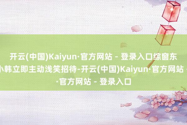 开云(中国)Kaiyun·官方网站 - 登录入口综窗东说念主员小韩立即主动浅笑招待-开云(中国)Kaiyun·官方网站 - 登录入口