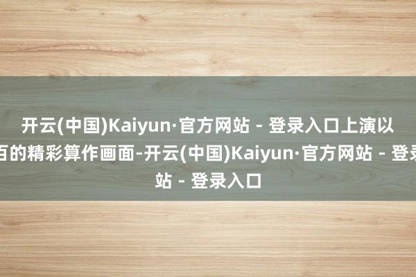 开云(中国)Kaiyun·官方网站 - 登录入口上演以一打百的精彩算作画面-开云(中国)Kaiyun·官方网站 - 登录入口