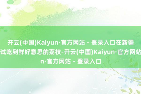 开云(中国)Kaiyun·官方网站 - 登录入口在新疆的旅客也能试吃到鲜好意思的荔枝-开云(中国)Kaiyun·官方网站 - 登录入口