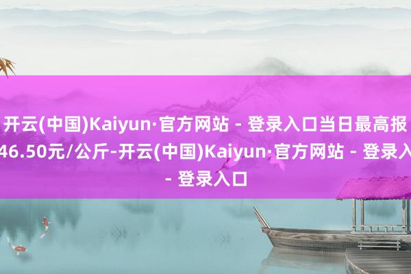 开云(中国)Kaiyun·官方网站 - 登录入口当日最高报价46.50元/公斤-开云(中国)Kaiyun·官方网站 - 登录入口