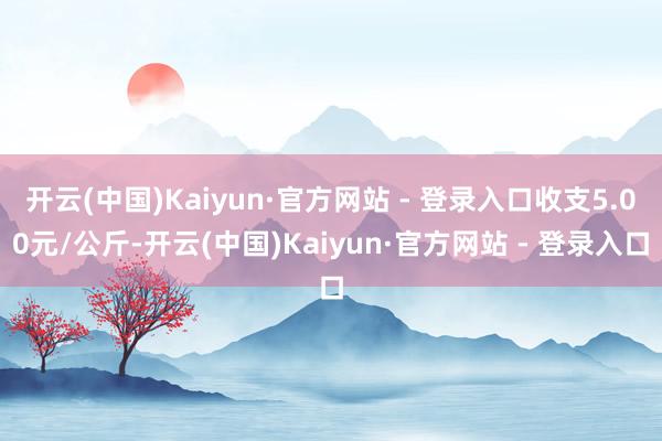 开云(中国)Kaiyun·官方网站 - 登录入口收支5.00元/公斤-开云(中国)Kaiyun·官方网站 - 登录入口