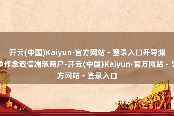 开云(中国)Kaiyun·官方网站 - 登录入口开导渊博商户争作念诚信端淑商户-开云(中国)Kaiyun·官方网站 - 登录入口