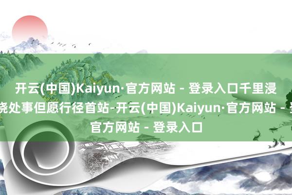 开云(中国)Kaiyun·官方网站 - 登录入口　　千里浸感知 焚烧处事但愿　　行径首站-开云(中国)Kaiyun·官方网站 - 登录入口
