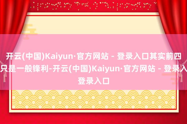 开云(中国)Kaiyun·官方网站 - 登录入口其实前四件只是一般锋利-开云(中国)Kaiyun·官方网站 - 登录入口